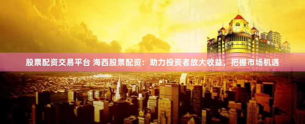 股票配资交易平台 海西股票配资：助力投资者放大收益，把握市场机遇
