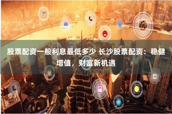 股票配资一般利息最低多少 长沙股票配资：稳健增值，财富新机遇