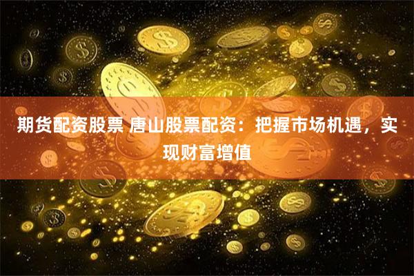 期货配资股票 唐山股票配资：把握市场机遇，实现财富增值