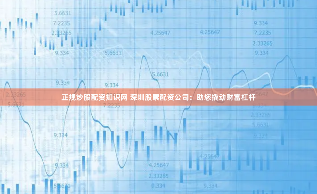 正规炒股配资知识网 深圳股票配资公司：助您撬动财富杠杆