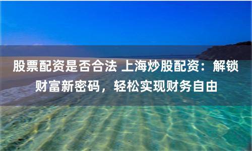 股票配资是否合法 上海炒股配资：解锁财富新密码，轻松实现财务自由
