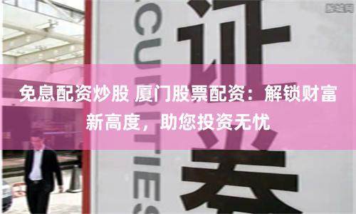 免息配资炒股 厦门股票配资：解锁财富新高度，助您投资无忧