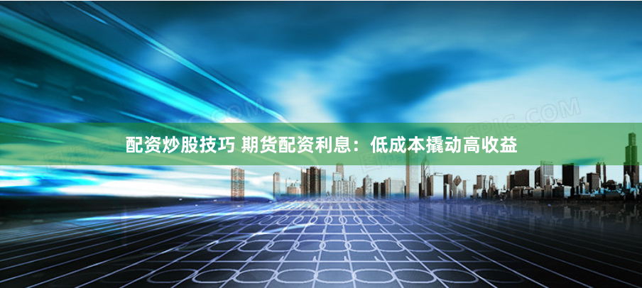 配资炒股技巧 期货配资利息：低成本撬动高收益