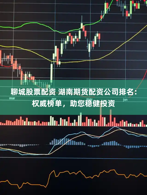 聊城股票配资 湖南期货配资公司排名：权威榜单，助您稳健投资