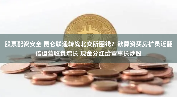 股票配资安全 昆仑联通转战北交所圈钱？欲募资买房扩员近翻倍但营收负增长 现金分红给董事长炒股