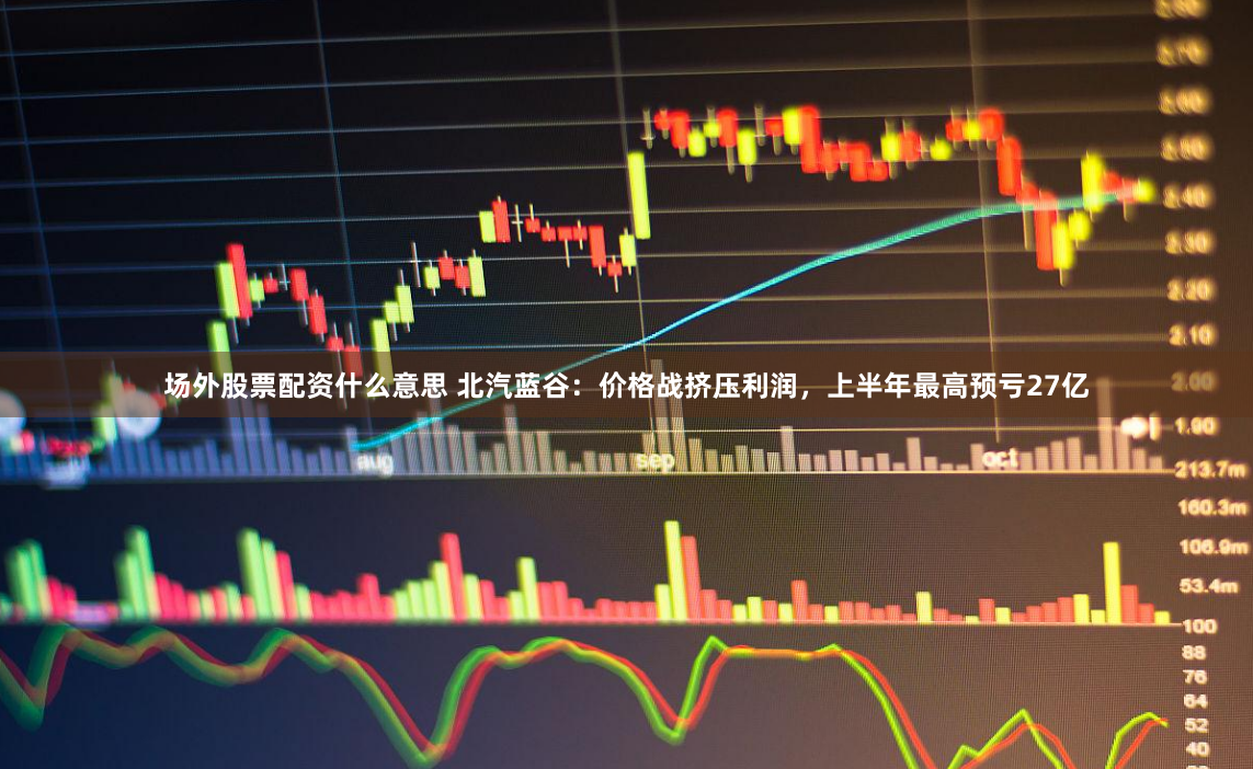 场外股票配资什么意思 北汽蓝谷：价格战挤压利润，上半年最高预亏27亿