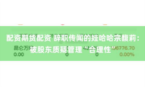 配资期货配资 辞职传闻的娃哈哈宗馥莉：被股东质疑管理“合理性”