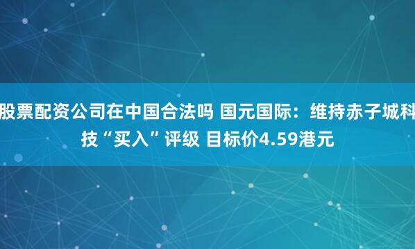 股票配资公司在中国合法吗 国元国际：维持赤子城科技“买入”评级 目标价4.59港元