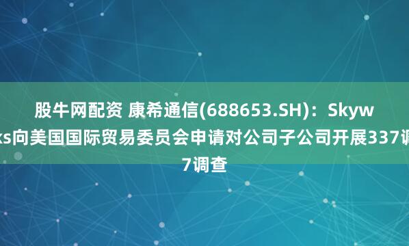 股牛网配资 康希通信(688653.SH)：Skyworks向美国国际贸易委员会申请对公司子公司开展337调查
