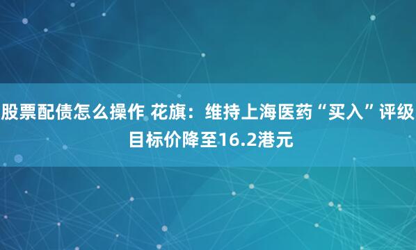 股票配债怎么操作 花旗：维持上海医药“买入”评级 目标价降至16.2港元
