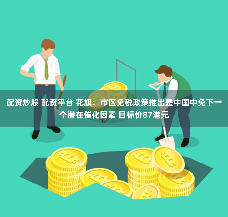配资炒股 配资平台 花旗：市区免税政策推出是中国中免下一个潜在催化因素 目标价87港元