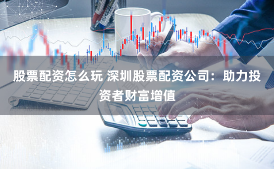 股票配资怎么玩 深圳股票配资公司：助力投资者财富增值
