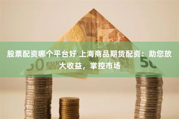 股票配资哪个平台好 上海商品期货配资：助您放大收益，掌控市场