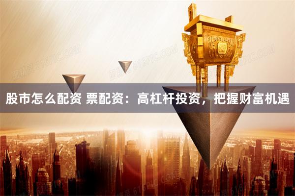 股市怎么配资 票配资：高杠杆投资，把握财富机遇