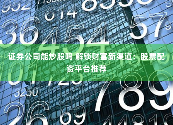 证券公司能炒股吗 解锁财富新渠道：股票配资平台推荐