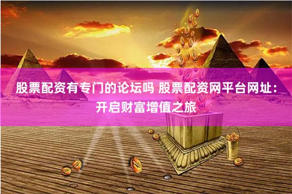 股票配资有专门的论坛吗 股票配资网平台网址：开启财富增值之旅