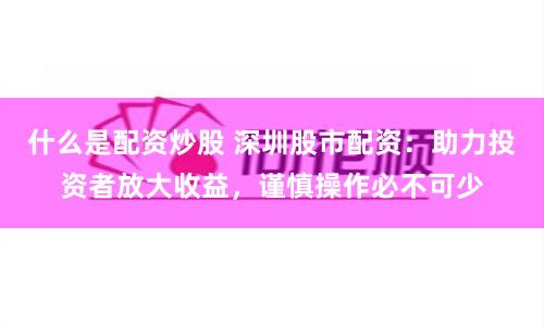 什么是配资炒股 深圳股市配资：助力投资者放大收益，谨慎操作必不可少
