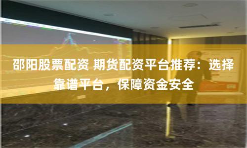 邵阳股票配资 期货配资平台推荐:选择靠谱平台,保障资金安全