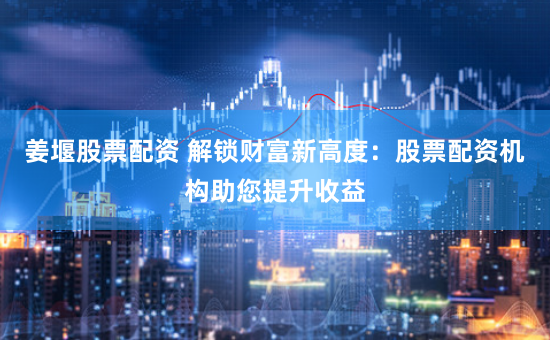 姜堰股票配资 解锁财富新高度:股票配资机构助您提升收益