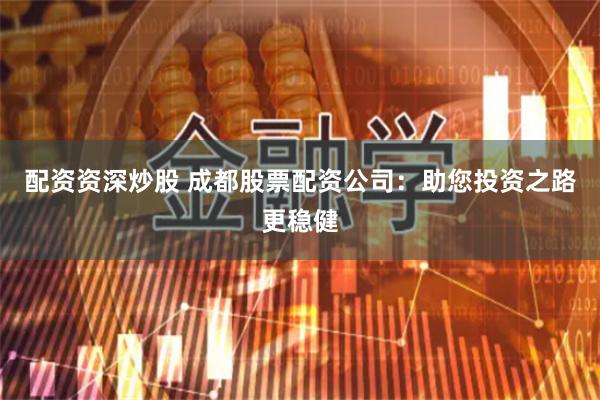配资资深炒股 成都股票配资公司：助您投资之路更稳健