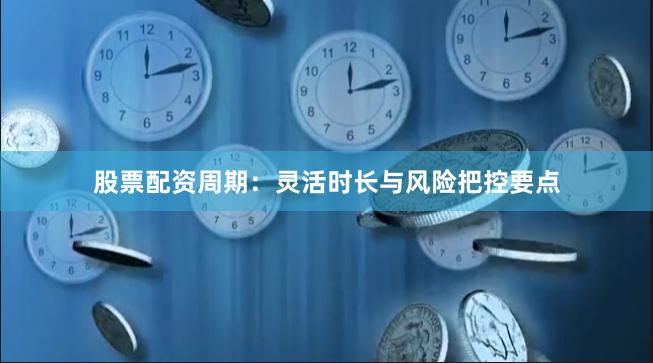 股票配资周期:灵活时长与风险把控要点